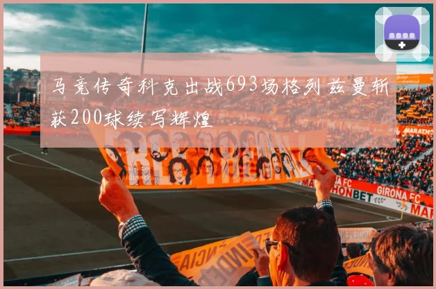 马竞传奇科克出战693场格列兹曼斩获200球续写辉煌