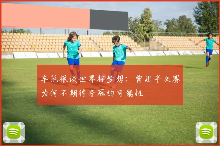 车范根谈世界杯梦想：曾进半决赛为何不期待夺冠的可能性