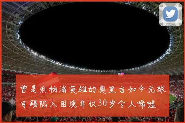 曾是利物浦英雄的奥里吉如今无球可踢陷入困境年仅30岁令人唏嘘