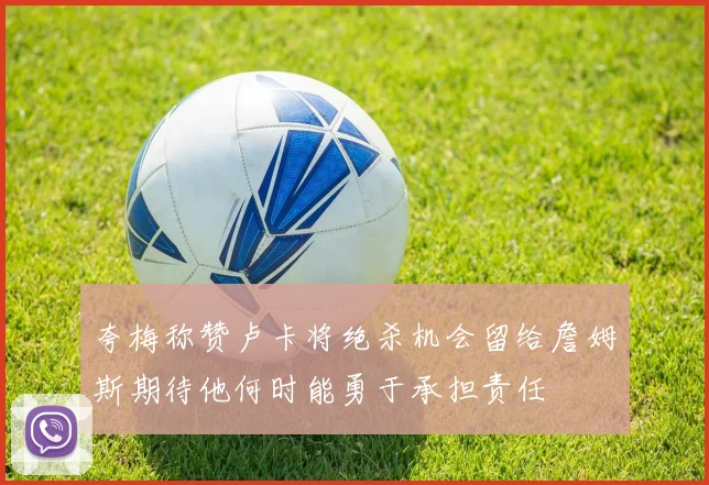 夸梅称赞卢卡将绝杀机会留给詹姆斯期待他何时能勇于承担责任