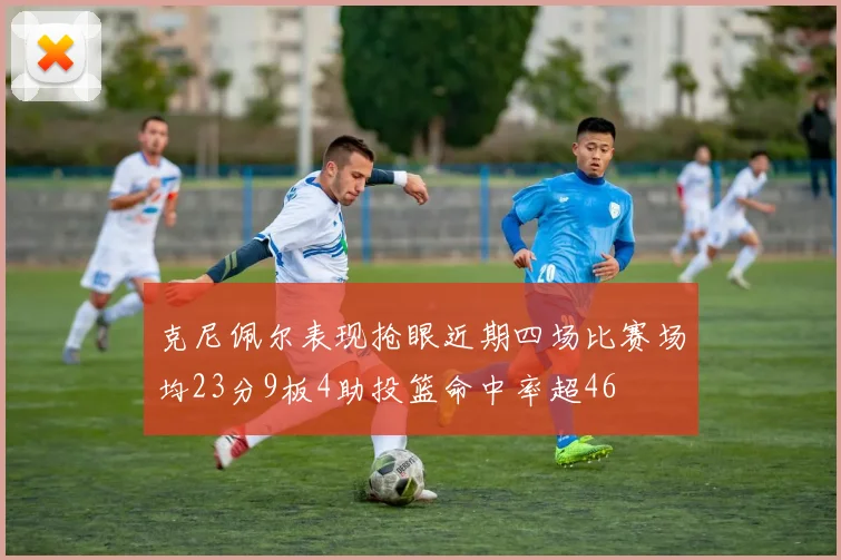 克尼佩尔表现抢眼近期四场比赛场均23分9板4助投篮命中率超46