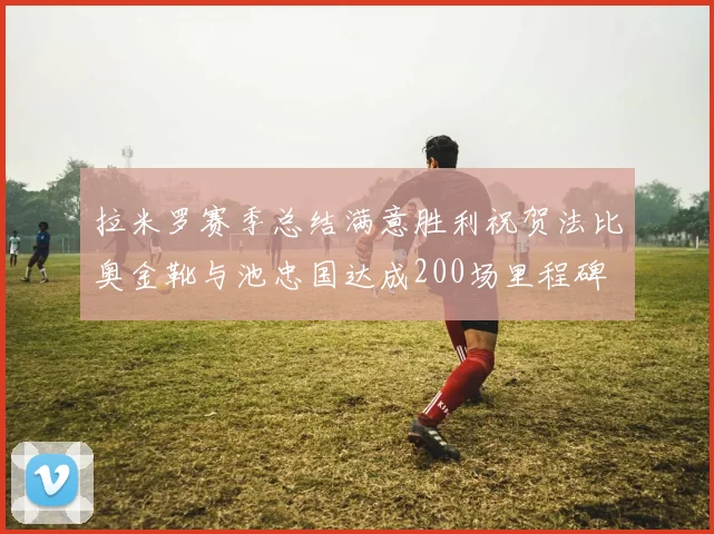 拉米罗赛季总结满意胜利祝贺法比奥金靴与池忠国达成200场里程碑