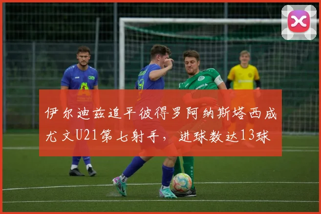 伊尔迪兹追平彼得罗阿纳斯塔西成尤文U21第七射手，进球数达13球