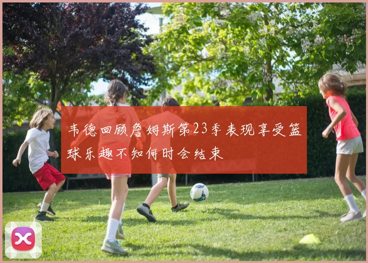 韦德回顾詹姆斯第23季表现享受篮球乐趣不知何时会结束