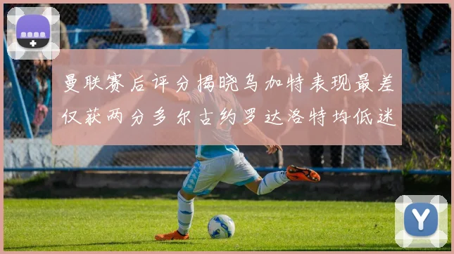 曼联赛后评分揭晓乌加特表现最差仅获两分多尔古约罗达洛特均低迷仅得四分