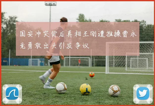 国安冲突背后真相王刚遭推搡曹永竞勇敢出头引发争议