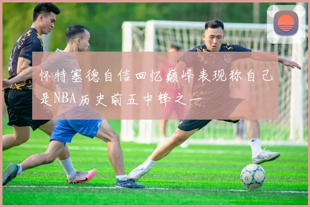 怀特塞德自信回忆巅峰表现称自己是NBA历史前五中锋之一