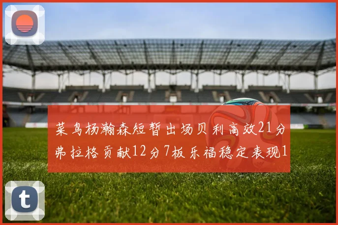 菜鸟杨瀚森短暂出场贝利高效21分弗拉格贡献12分7板乐福稳定表现13投13分