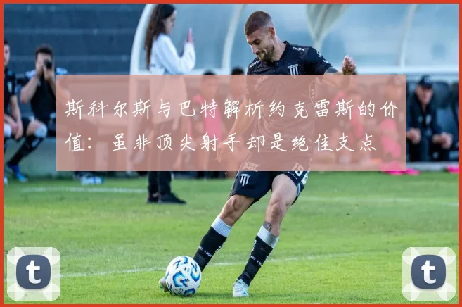 斯科尔斯与巴特解析约克雷斯的价值：虽非顶尖射手却是绝佳支点
