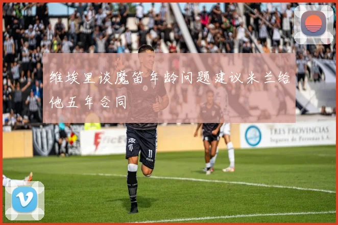 维埃里谈魔笛年龄问题建议米兰给他五年合同