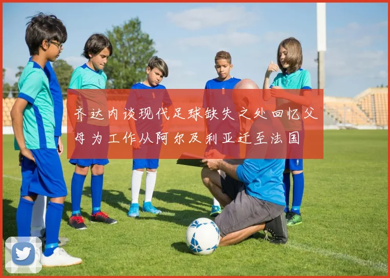 齐达内谈现代足球缺失之处回忆父母为工作从阿尔及利亚迁至法国