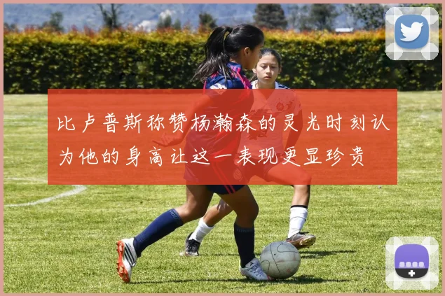 比卢普斯称赞杨瀚森的灵光时刻认为他的身高让这一表现更显珍贵
