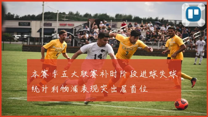 本赛季五大联赛补时阶段进球失球统计利物浦表现突出居首位
