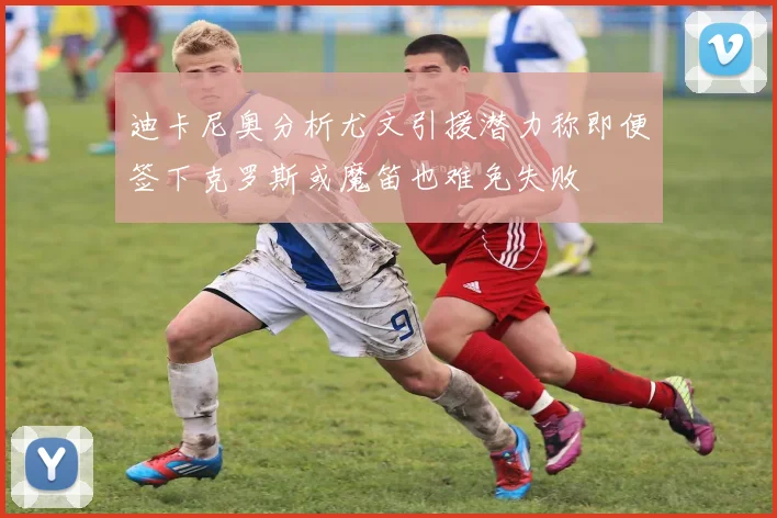 迪卡尼奥分析尤文引援潜力称即便签下克罗斯或魔笛也难免失败