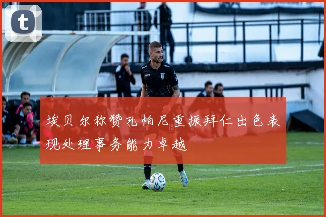 埃贝尔称赞孔帕尼重振拜仁出色表现处理事务能力卓越