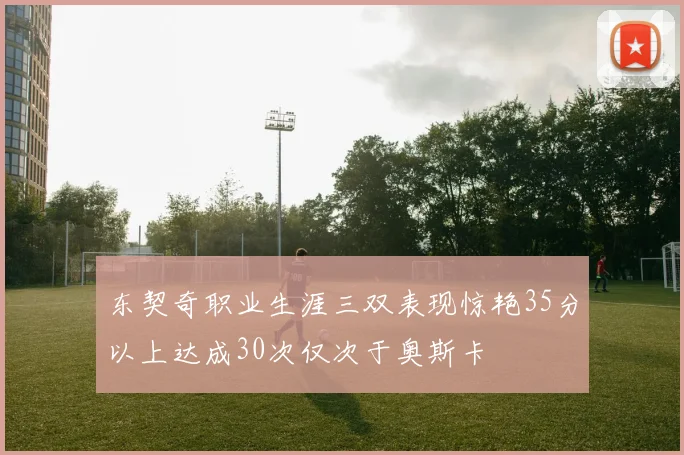 东契奇职业生涯三双表现惊艳35分以上达成30次仅次于奥斯卡