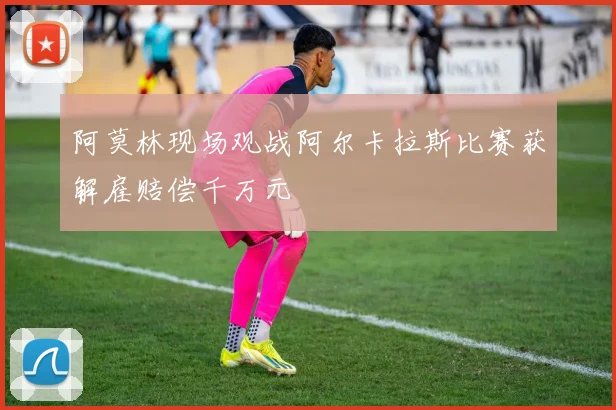 阿莫林现场观战阿尔卡拉斯比赛获解雇赔偿千万元
