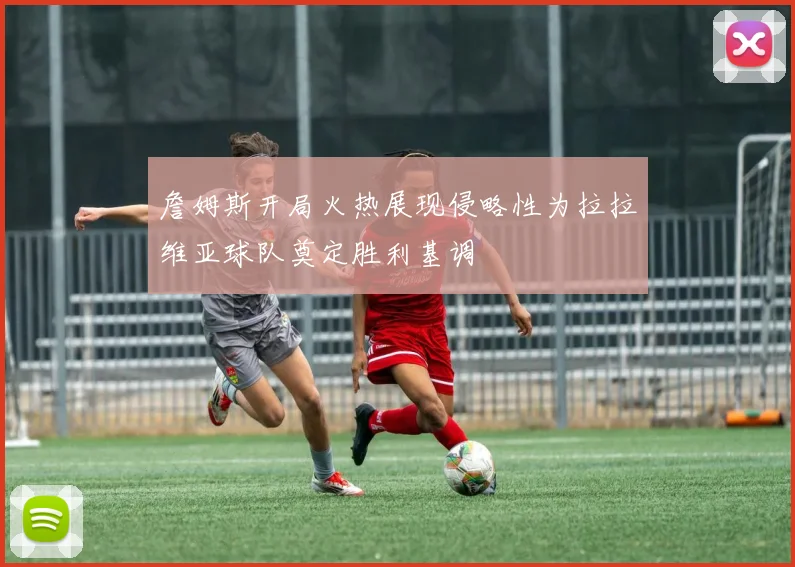 詹姆斯开局火热展现侵略性为拉拉维亚球队奠定胜利基调