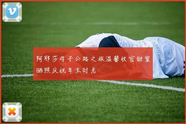 阿耶莎母子公路之旅温馨收官甜蜜晒照庆祝年末时光