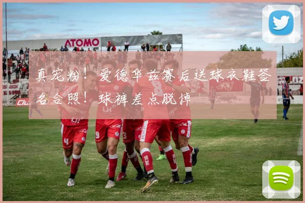 真宠粉！爱德华兹赛后送球衣鞋签名合照！球裤差点脱掉