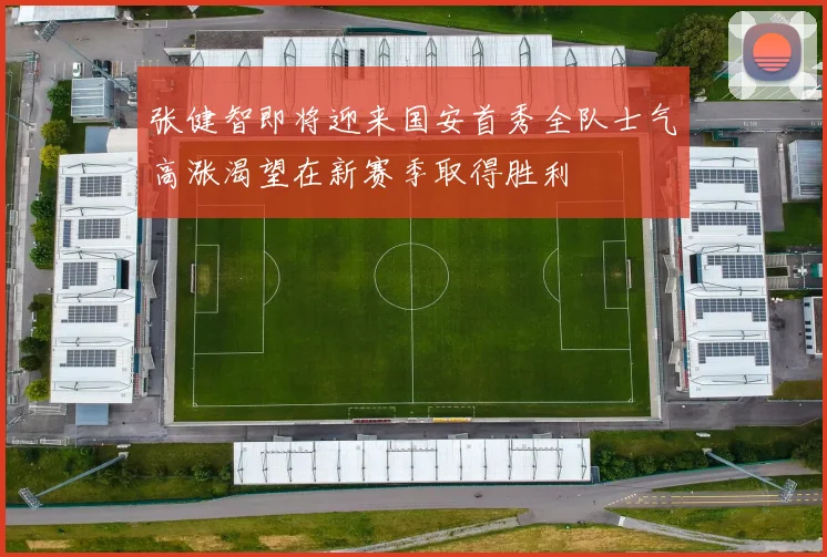 张健智即将迎来国安首秀全队士气高涨渴望在新赛季取得胜利
