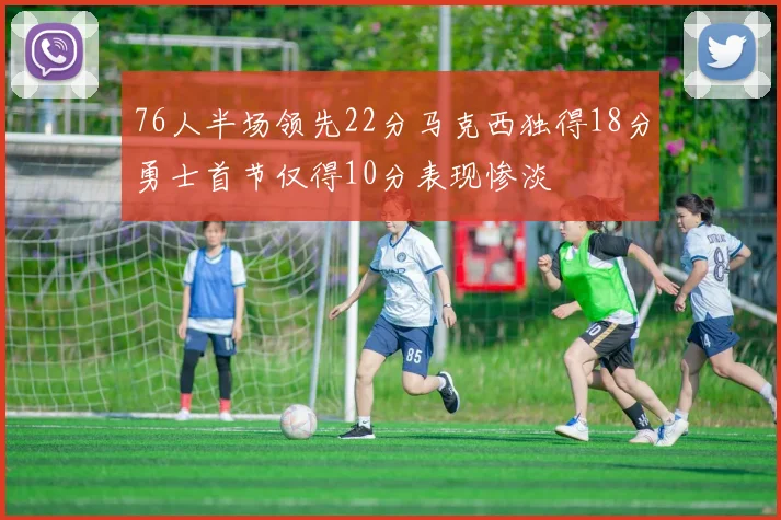 76人半场领先22分马克西独得18分勇士首节仅得10分表现惨淡