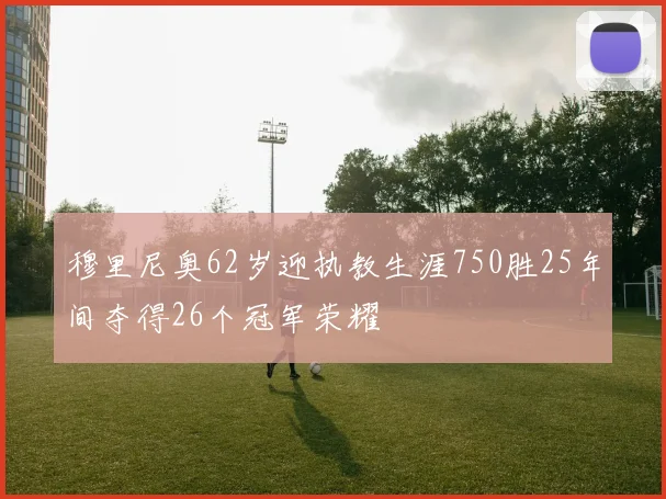 穆里尼奥62岁迎执教生涯750胜25年间夺得26个冠军荣耀
