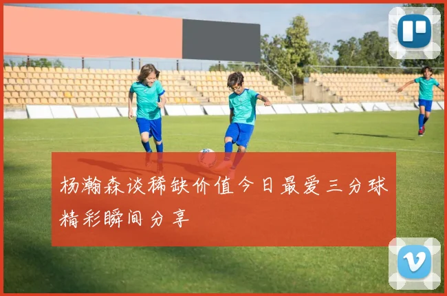 杨瀚森谈稀缺价值今日最爱三分球精彩瞬间分享