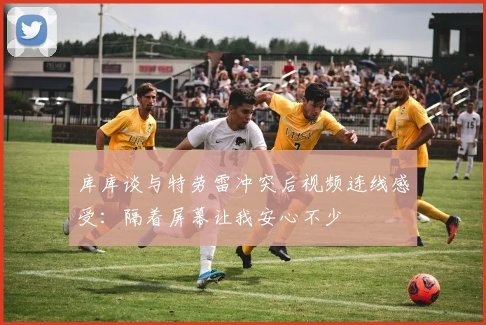 库库谈与特劳雷冲突后视频连线感受：隔着屏幕让我安心不少
