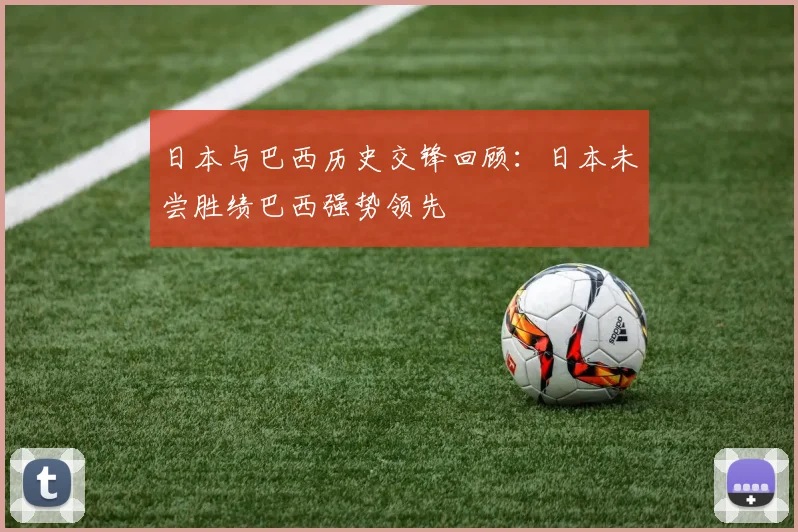 日本与巴西历史交锋回顾：日本未尝胜绩巴西强势领先