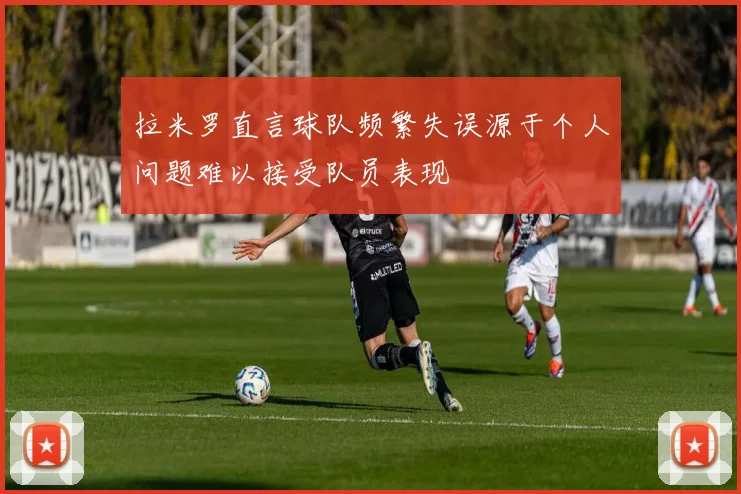 拉米罗直言球队频繁失误源于个人问题难以接受队员表现