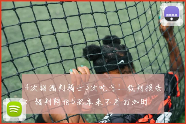 4次错漏判骑士3次吃亏！裁判报告：错判阿伦6犯本来不用打加时