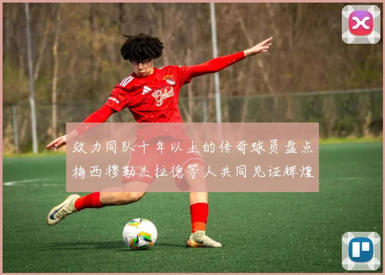 效力同队十年以上的传奇球员盘点梅西穆勒杰拉德等人共同见证辉煌岁月