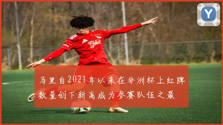 马里自2021年以来在非洲杯上红牌数量创下新高成为参赛队伍之最