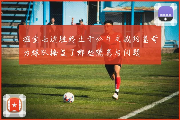 掘金七连胜终止于公牛之战约基奇为球队掩盖了哪些隐患与问题