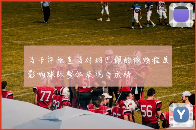 马卡评论皇马对姆巴佩的依赖程度影响球队整体表现与成绩