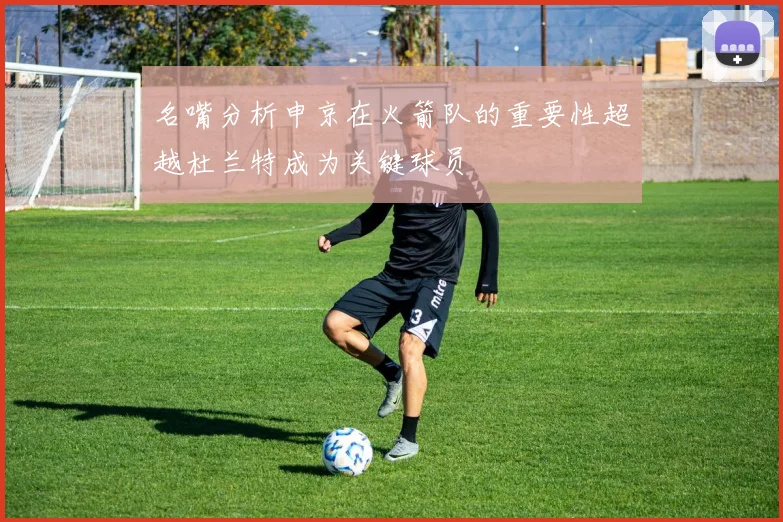 名嘴分析申京在火箭队的重要性超越杜兰特成为关键球员