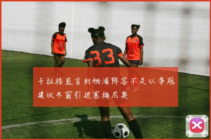 卡拉格直言利物浦阵容不足以争冠建议冬窗引进塞梅尼奥