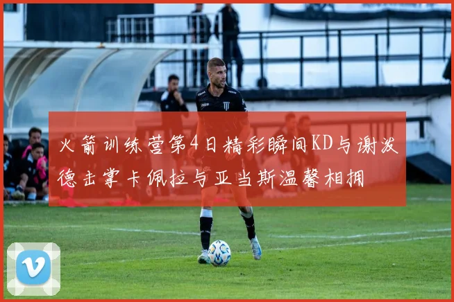火箭训练营第4日精彩瞬间KD与谢泼德击掌卡佩拉与亚当斯温馨相拥