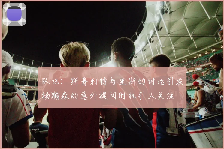 队记：斯普利特与里斯的讨论引发杨瀚森的意外提问时机引人关注