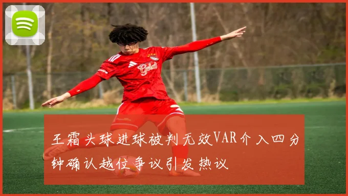 王霜头球进球被判无效VAR介入四分钟确认越位争议引发热议