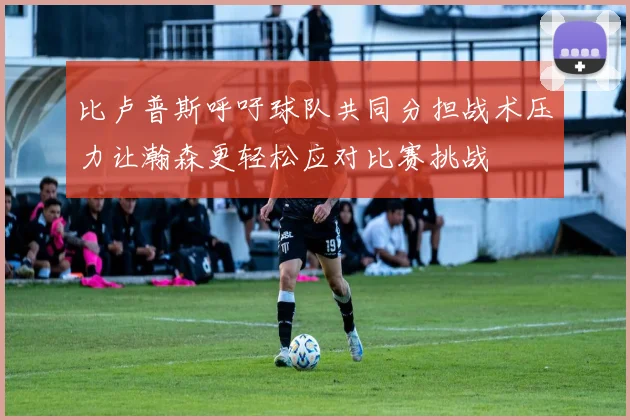 比卢普斯呼吁球队共同分担战术压力让瀚森更轻松应对比赛挑战