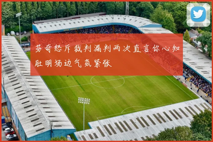 芬奇怒斥裁判漏判两次直言你心知肚明场边气氛紧张