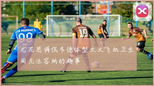 尤尼恩调侃韦德体型太大飞机卫生间无法容纳的趣事