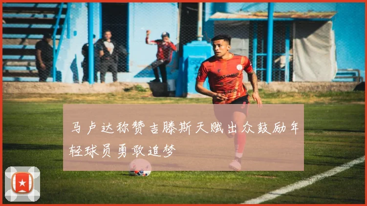 马卢达称赞吉滕斯天赋出众鼓励年轻球员勇敢追梦