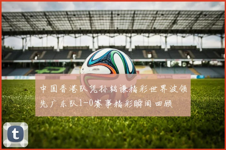 中国香港队凭孙铭谦精彩世界波领先广东队1-0赛事精彩瞬间回顾