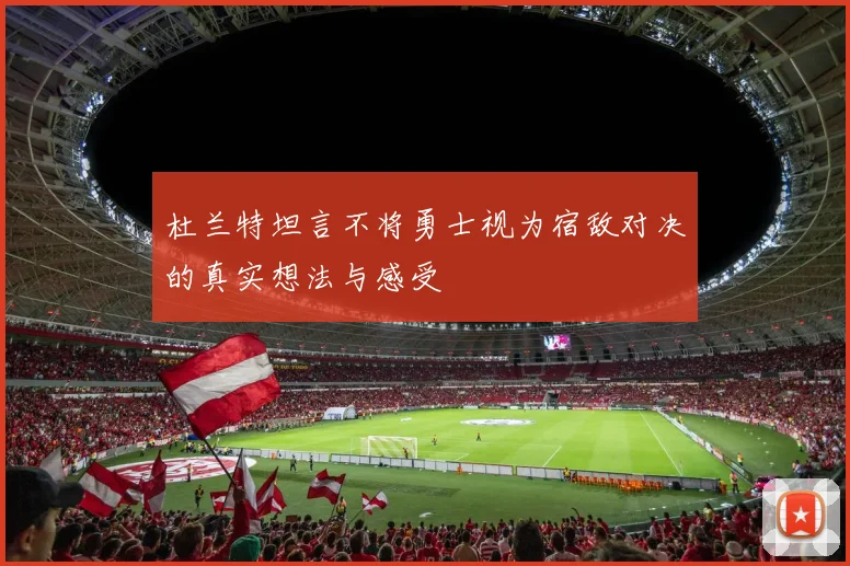 杜兰特坦言不将勇士视为宿敌对决的真实想法与感受